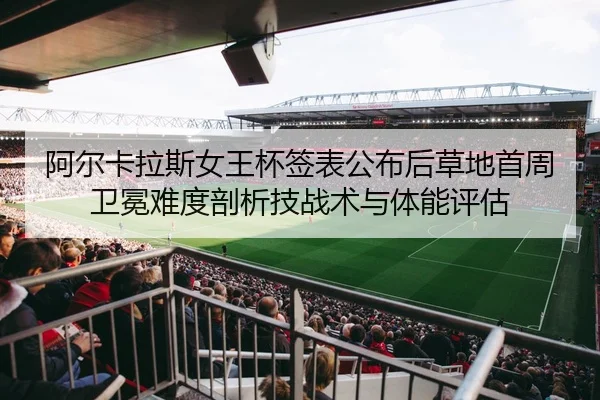 阿尔卡拉斯女王杯签表公布后草地首周卫冕难度剖析技战术与体能评估