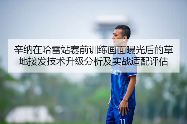 辛纳在哈雷站赛前训练画面曝光后的草地接发技术升级分析及实战适配评估