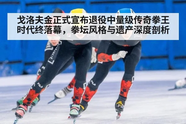 戈洛夫金正式宣布退役中量级传奇拳王时代终落幕,拳坛风格与遗产深度剖析