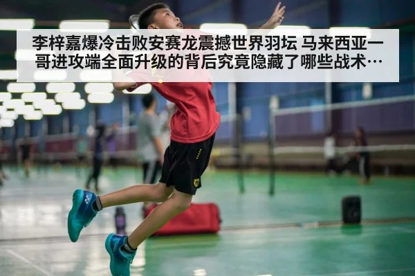 李梓嘉爆冷击败安赛龙震撼世界羽坛 马来西亚一哥进攻端全面升级的背后究竟隐藏了哪些战术进化